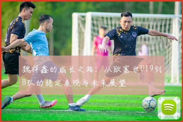魏祥鑫的成长之路：从欧塞尔U19到B队的稳定表现与未来展望