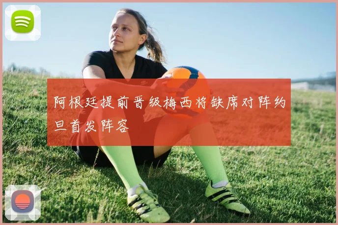 阿根廷提前晋级梅西将缺席对阵约旦首发阵容