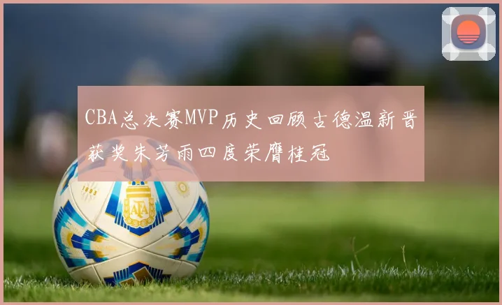 CBA总决赛MVP历史回顾古德温新晋获奖朱芳雨四度荣膺桂冠