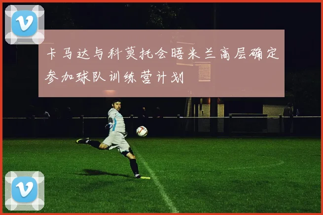 卡马达与科莫托会晤米兰高层确定参加球队训练营计划