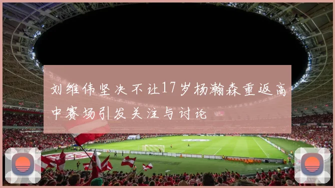 刘维伟坚决不让17岁杨瀚森重返高中赛场引发关注与讨论