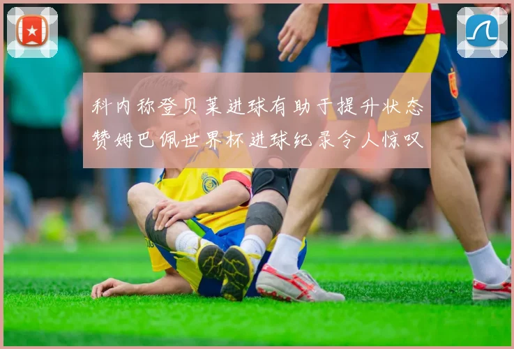 科内称登贝莱进球有助于提升状态赞姆巴佩世界杯进球纪录令人惊叹