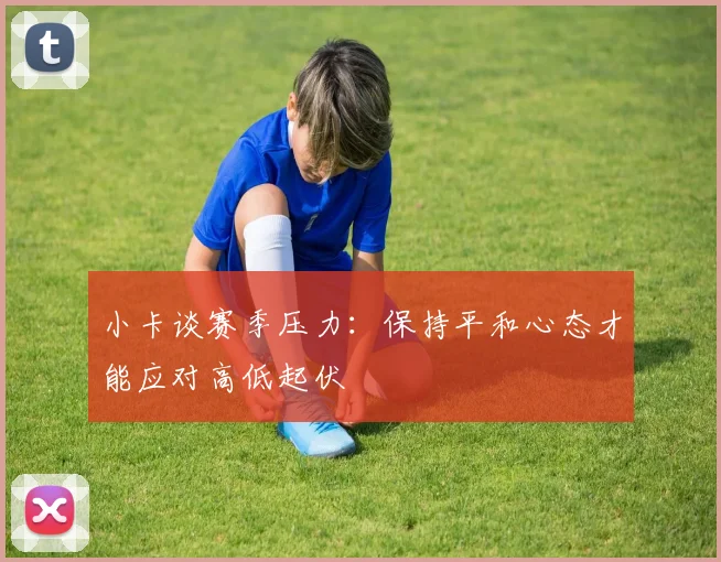 小卡谈赛季压力：保持平和心态才能应对高低起伏