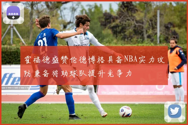 霍福德盛赞伦德博格具备NBA实力攻防兼备将助球队提升竞争力